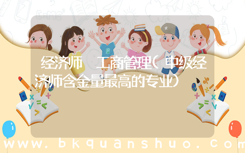 经济师 工商管理(中级经济师含金量最高的专业)